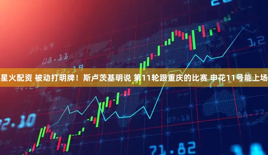 星火配资 被动打明牌！斯卢茨基明说 第11轮跟重庆的比赛 申花11号能上场