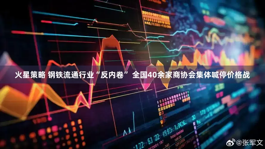 火星策略 钢铁流通行业“反内卷” 全国40余家商协会集体喊停价格战