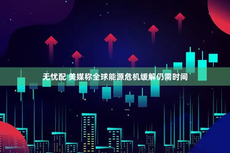 无忧配 美媒称全球能源危机缓解仍需时间