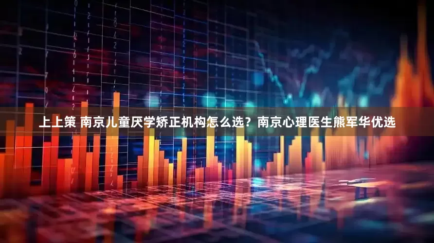 上上策 南京儿童厌学矫正机构怎么选？南京心理医生熊军华优选